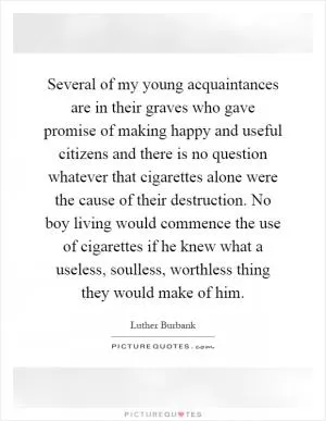 Several of my young acquaintances are in their graves who gave promise of making happy and useful citizens and there is no question whatever that cigarettes alone were the cause of their destruction. No boy living would commence the use of cigarettes if he knew what a useless, soulless, worthless thing they would make of him Picture Quote #1