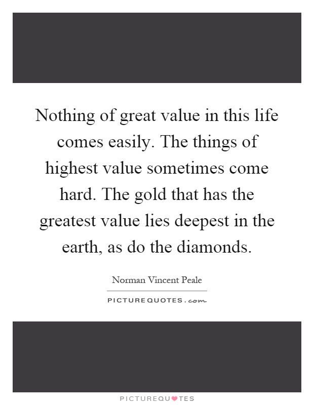 Nothing of great value in this life comes easily. The things of highest value sometimes come hard. The gold that has the greatest value lies deepest in the earth, as do the diamonds Picture Quote #1
