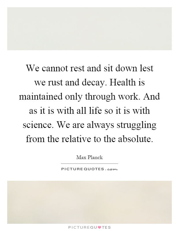 We cannot rest and sit down lest we rust and decay. Health is maintained only through work. And as it is with all life so it is with science. We are always struggling from the relative to the absolute Picture Quote #1