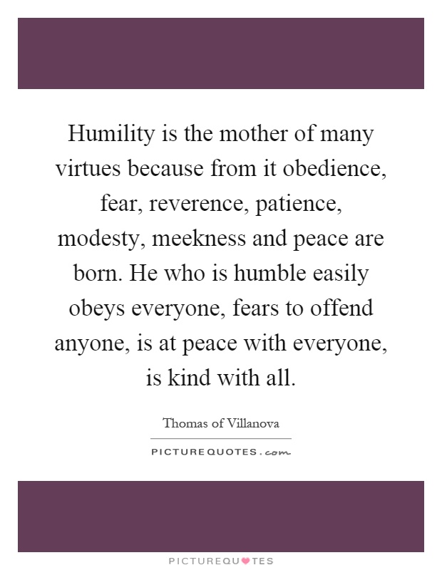 Humility is the mother of many virtues because from it obedience, fear, reverence, patience, modesty, meekness and peace are born. He who is humble easily obeys everyone, fears to offend anyone, is at peace with everyone, is kind with all Picture Quote #1