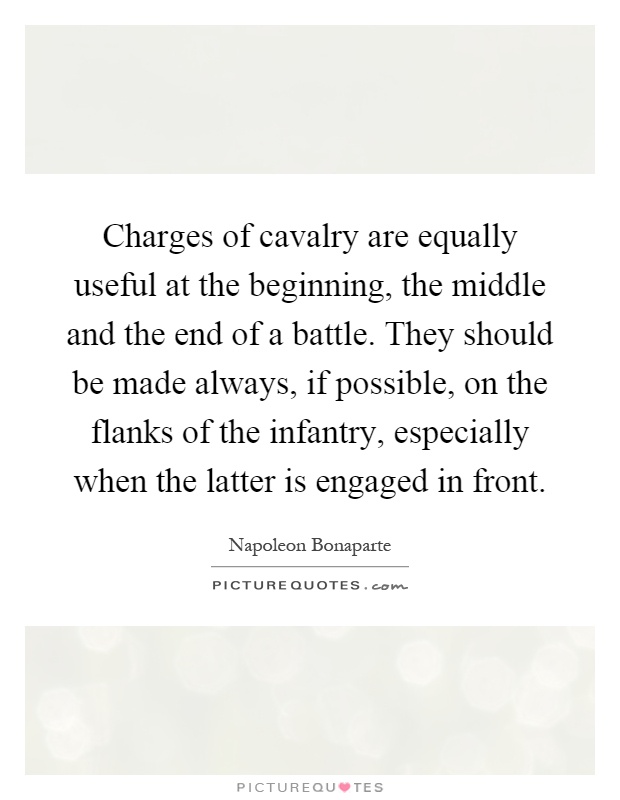 Charges of cavalry are equally useful at the beginning, the middle and the end of a battle. They should be made always, if possible, on the flanks of the infantry, especially when the latter is engaged in front Picture Quote #1