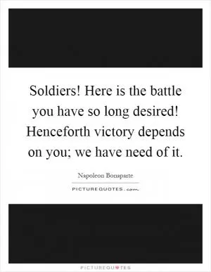 Soldiers! Here is the battle you have so long desired! Henceforth victory depends on you; we have need of it Picture Quote #1