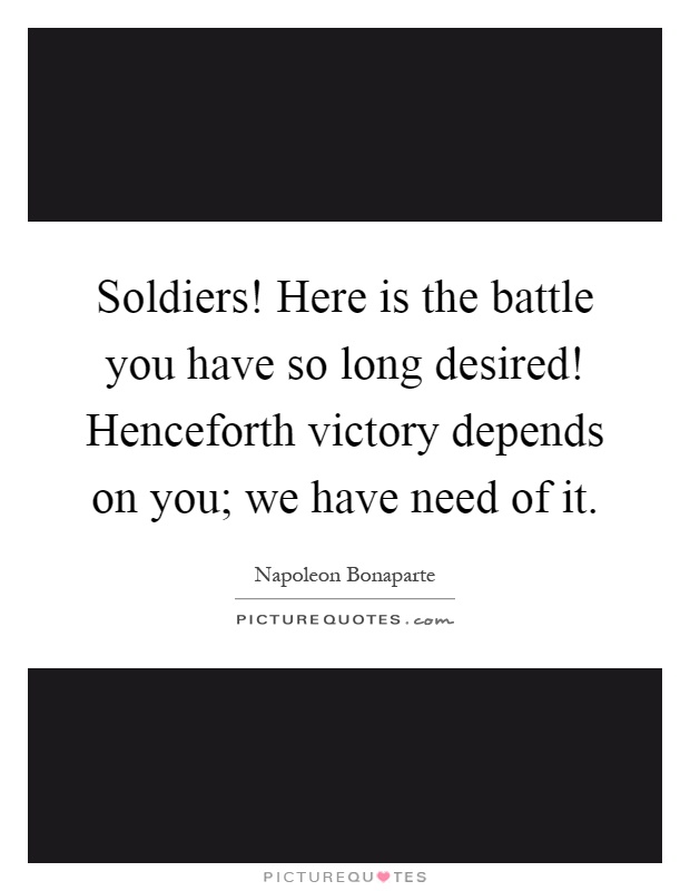 Soldiers! Here is the battle you have so long desired! Henceforth victory depends on you; we have need of it Picture Quote #1