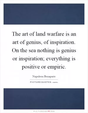 The art of land warfare is an art of genius, of inspiration. On the sea nothing is genius or inspiration; everything is positive or empiric Picture Quote #1
