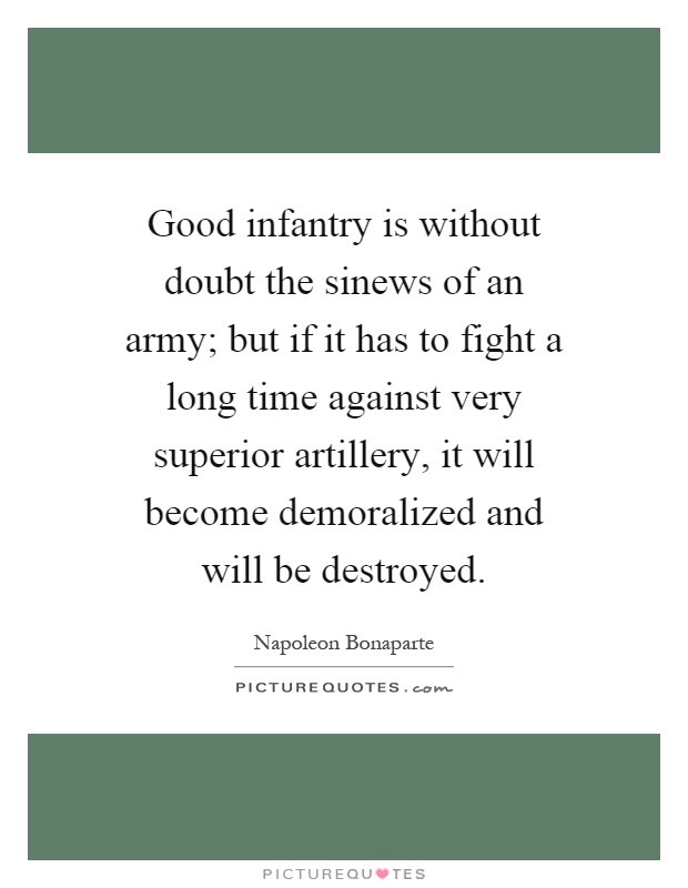 Good infantry is without doubt the sinews of an army; but if it has to fight a long time against very superior artillery, it will become demoralized and will be destroyed Picture Quote #1