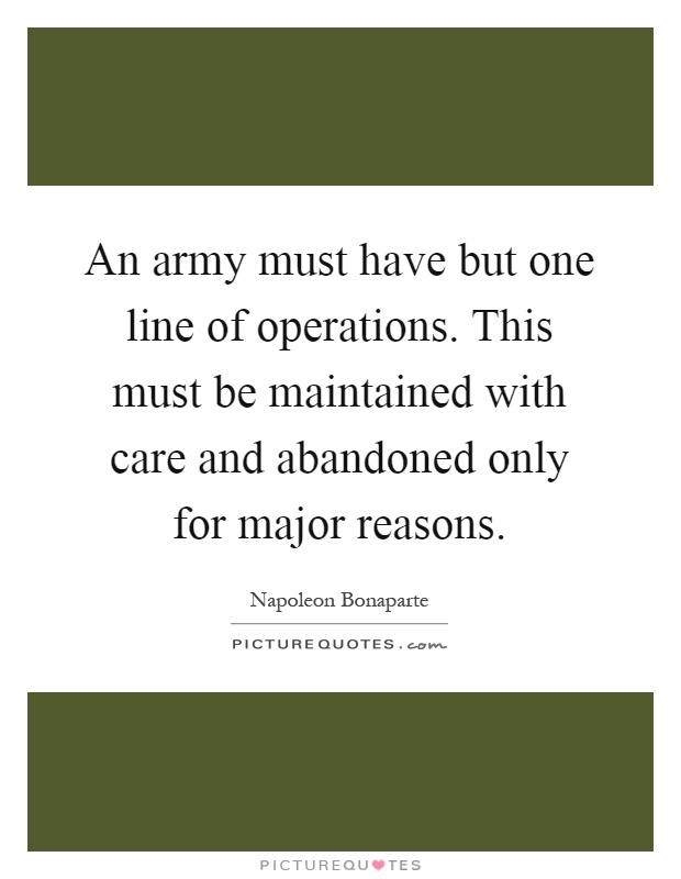 An army must have but one line of operations. This must be maintained with care and abandoned only for major reasons Picture Quote #1
