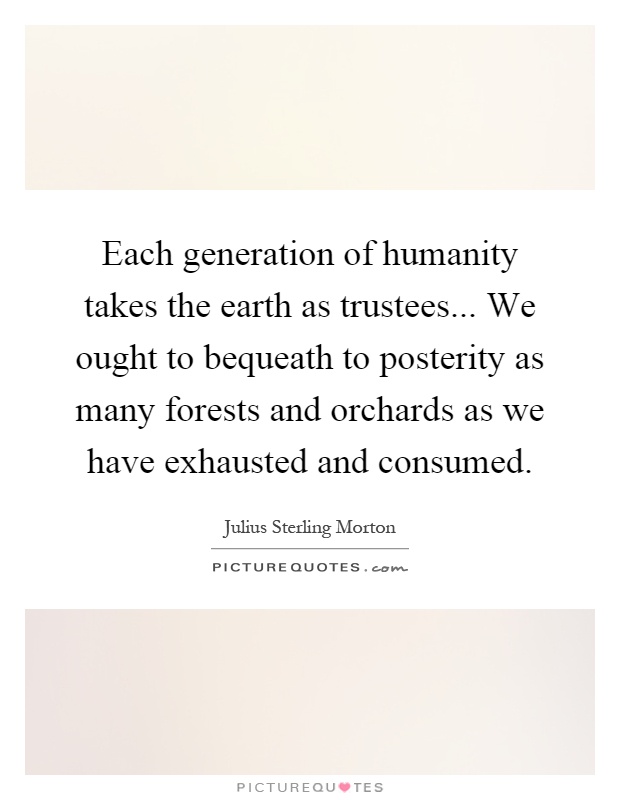 Each generation of humanity takes the earth as trustees... We ought to bequeath to posterity as many forests and orchards as we have exhausted and consumed Picture Quote #1