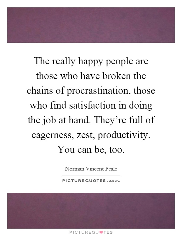 The really happy people are those who have broken the chains of procrastination, those who find satisfaction in doing the job at hand. They're full of eagerness, zest, productivity. You can be, too Picture Quote #1