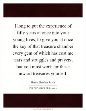 I long to put the experience of fifty years at once into your young lives, to give you at once the key of that treasure chamber every gem of which has cost me tears and struggles and prayers, but you must work for these inward treasures yourself Picture Quote #1