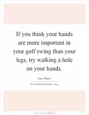 If you think your hands are more important in your golf swing than your legs, try walking a hole on your hands Picture Quote #1