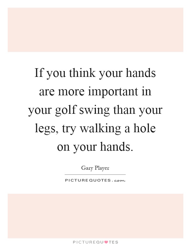 If you think your hands are more important in your golf swing than your legs, try walking a hole on your hands Picture Quote #1