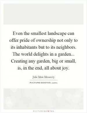 Even the smallest landscape can offer pride of ownership not only to its inhabitants but to its neighbors. The world delights in a garden... Creating any garden, big or small, is, in the end, all about joy Picture Quote #1