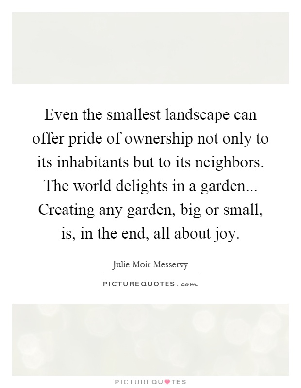 Even the smallest landscape can offer pride of ownership not only to its inhabitants but to its neighbors. The world delights in a garden... Creating any garden, big or small, is, in the end, all about joy Picture Quote #1