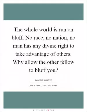 The whole world is run on bluff. No race, no nation, no man has any divine right to take advantage of others. Why allow the other fellow to bluff you? Picture Quote #1