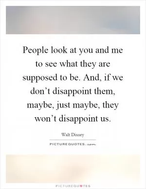 People look at you and me to see what they are supposed to be. And, if we don’t disappoint them, maybe, just maybe, they won’t disappoint us Picture Quote #1