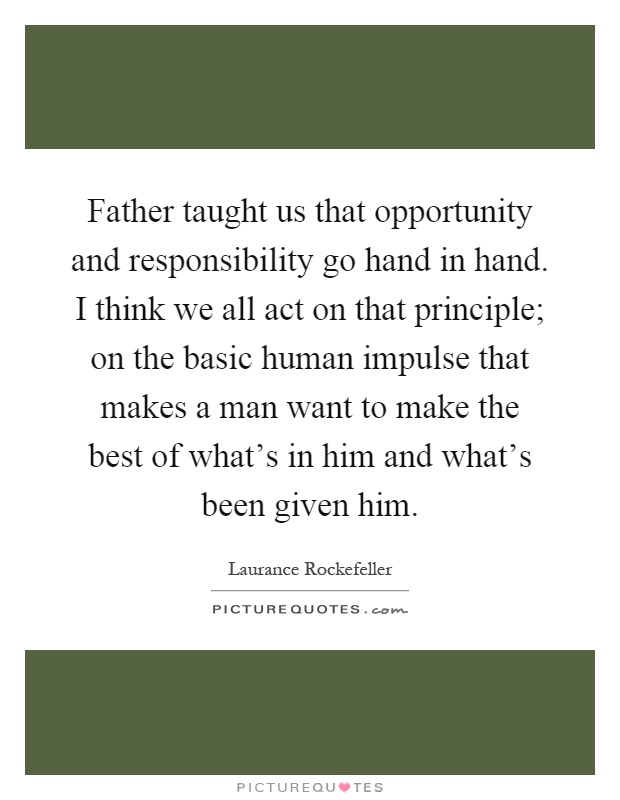Father taught us that opportunity and responsibility go hand in hand. I think we all act on that principle; on the basic human impulse that makes a man want to make the best of what's in him and what's been given him Picture Quote #1