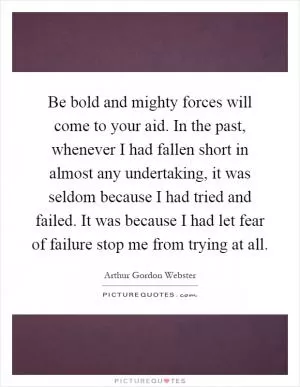 Be bold and mighty forces will come to your aid. In the past, whenever I had fallen short in almost any undertaking, it was seldom because I had tried and failed. It was because I had let fear of failure stop me from trying at all Picture Quote #1