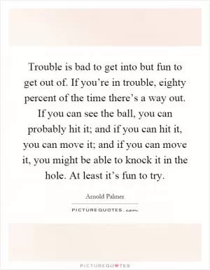 Trouble is bad to get into but fun to get out of. If you’re in trouble, eighty percent of the time there’s a way out. If you can see the ball, you can probably hit it; and if you can hit it, you can move it; and if you can move it, you might be able to knock it in the hole. At least it’s fun to try Picture Quote #1
