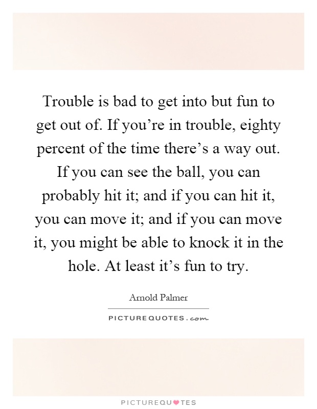 Trouble is bad to get into but fun to get out of. If you're in trouble, eighty percent of the time there's a way out. If you can see the ball, you can probably hit it; and if you can hit it, you can move it; and if you can move it, you might be able to knock it in the hole. At least it's fun to try Picture Quote #1