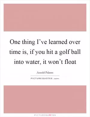 One thing I’ve learned over time is, if you hit a golf ball into water, it won’t float Picture Quote #1