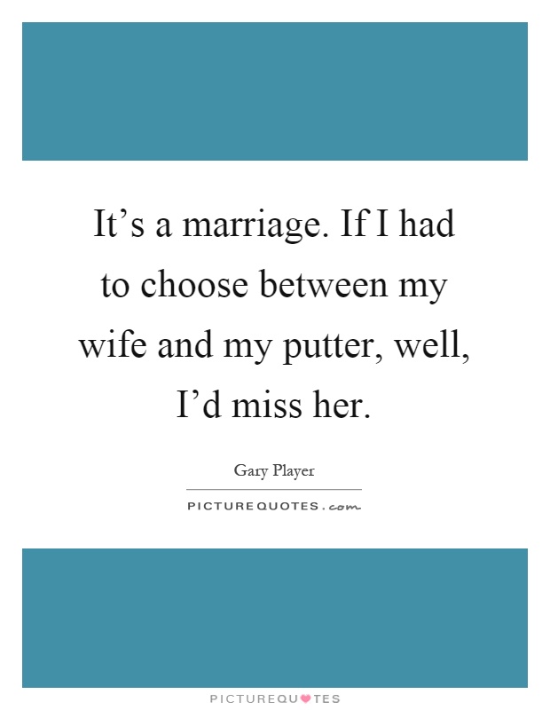 It's a marriage. If I had to choose between my wife and my putter, well, I'd miss her Picture Quote #1