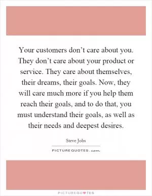 Your customers don’t care about you. They don’t care about your product or service. They care about themselves, their dreams, their goals. Now, they will care much more if you help them reach their goals, and to do that, you must understand their goals, as well as their needs and deepest desires Picture Quote #1