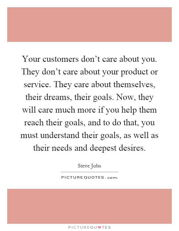 Your customers don't care about you. They don't care about your product or service. They care about themselves, their dreams, their goals. Now, they will care much more if you help them reach their goals, and to do that, you must understand their goals, as well as their needs and deepest desires Picture Quote #1