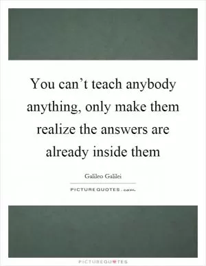 You can’t teach anybody anything, only make them realize the answers are already inside them Picture Quote #1