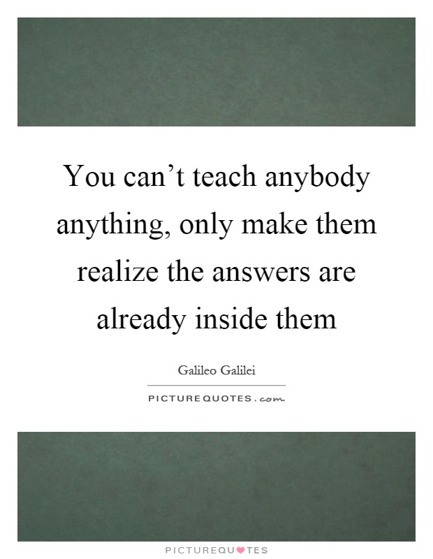 You can't teach anybody anything, only make them realize the answers are already inside them Picture Quote #1