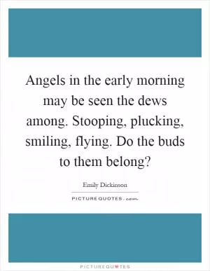Angels in the early morning may be seen the dews among. Stooping, plucking, smiling, flying. Do the buds to them belong? Picture Quote #1