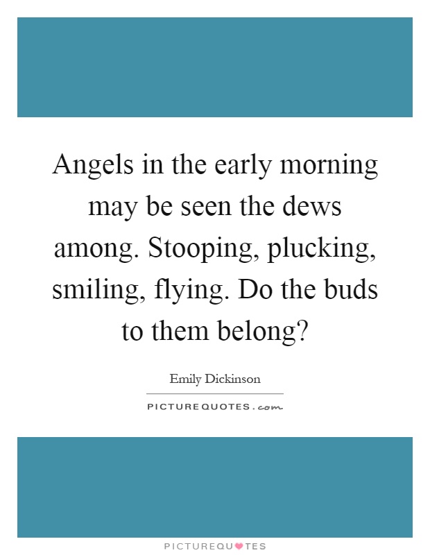 Angels in the early morning may be seen the dews among. Stooping, plucking, smiling, flying. Do the buds to them belong? Picture Quote #1