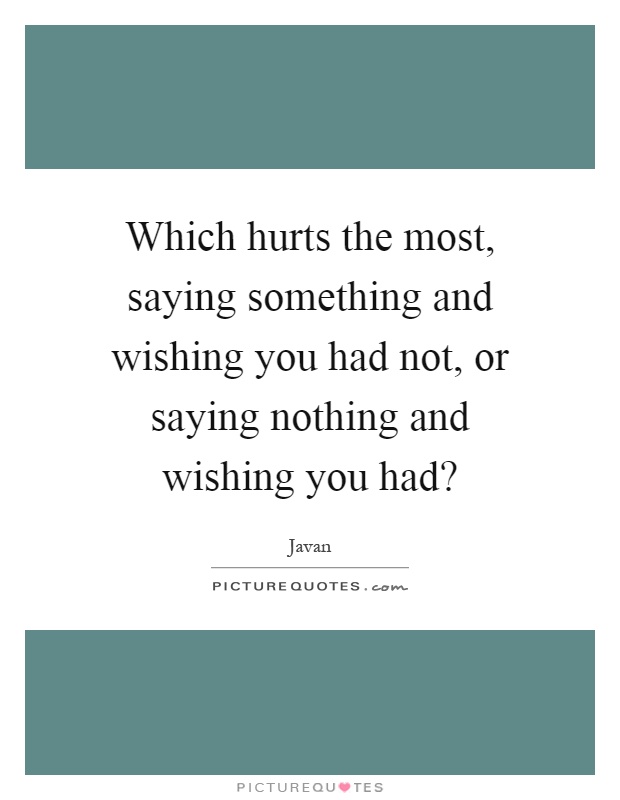 Which hurts the most, saying something and wishing you had not, or saying nothing and wishing you had? Picture Quote #1
