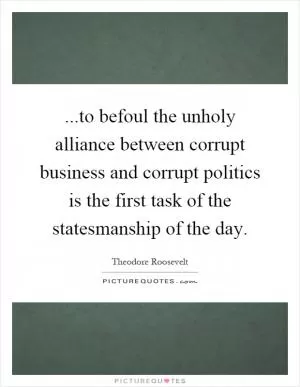 ...to befoul the unholy alliance between corrupt business and corrupt politics is the first task of the statesmanship of the day Picture Quote #1