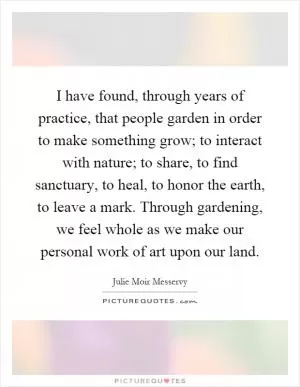 I have found, through years of practice, that people garden in order to make something grow; to interact with nature; to share, to find sanctuary, to heal, to honor the earth, to leave a mark. Through gardening, we feel whole as we make our personal work of art upon our land Picture Quote #1