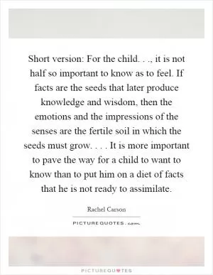 Short version: For the child..., it is not half so important to know as to feel. If facts are the seeds that later produce knowledge and wisdom, then the emotions and the impressions of the senses are the fertile soil in which the seeds must grow.... It is more important to pave the way for a child to want to know than to put him on a diet of facts that he is not ready to assimilate Picture Quote #1