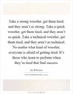 Take a strong wrestler, get them tired, and they aren’t as strong. Take a quick wrestler, get them tired, and they aren’t as quick. Take a technical wrestler, get them tired, and they aren’t as technical. No matter what kind of wrestler, everyone is afraid of getting tired. It’s those who learn to perform when they’re tired that find success Picture Quote #1