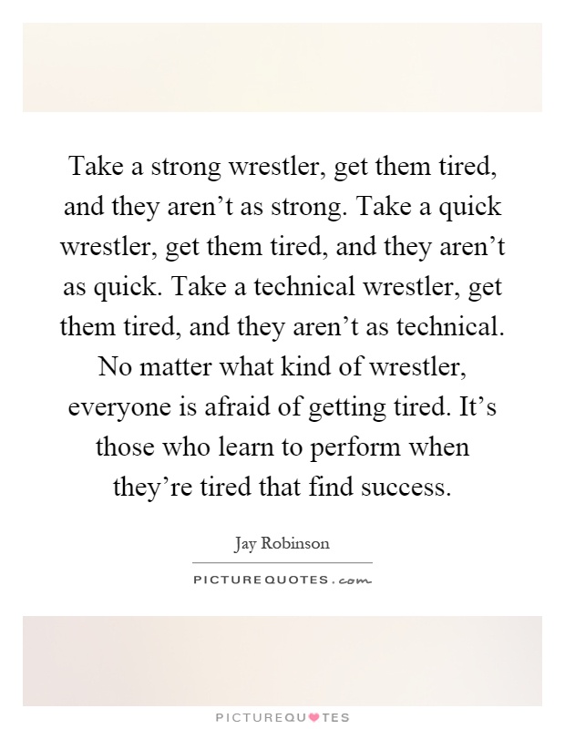 Take a strong wrestler, get them tired, and they aren't as strong. Take a quick wrestler, get them tired, and they aren't as quick. Take a technical wrestler, get them tired, and they aren't as technical. No matter what kind of wrestler, everyone is afraid of getting tired. It's those who learn to perform when they're tired that find success Picture Quote #1