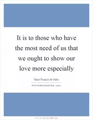 It is to those who have the most need of us that we ought to show our love more especially Picture Quote #1