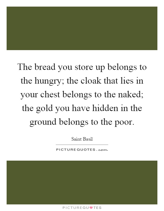 The bread you store up belongs to the hungry; the cloak that lies in your chest belongs to the naked; the gold you have hidden in the ground belongs to the poor Picture Quote #1