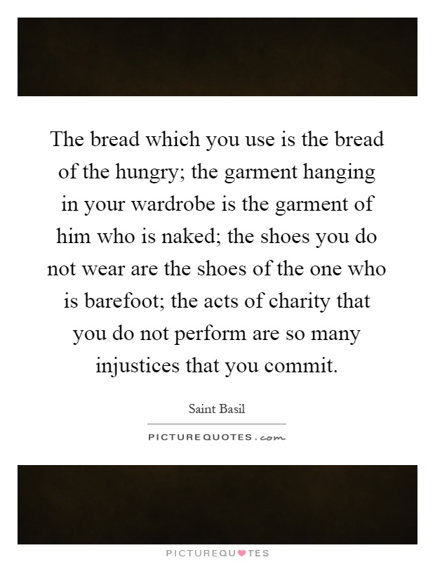 The bread which you use is the bread of the hungry; the garment hanging in your wardrobe is the garment of him who is naked; the shoes you do not wear are the shoes of the one who is barefoot; the acts of charity that you do not perform are so many injustices that you commit Picture Quote #1