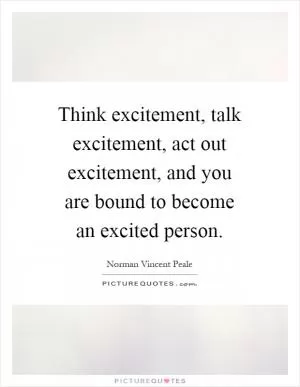 Think excitement, talk excitement, act out excitement, and you are bound to become an excited person Picture Quote #1