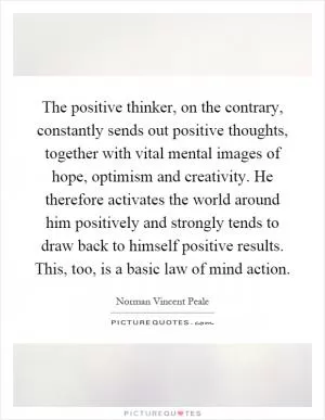 The positive thinker, on the contrary, constantly sends out positive thoughts, together with vital mental images of hope, optimism and creativity. He therefore activates the world around him positively and strongly tends to draw back to himself positive results. This, too, is a basic law of mind action Picture Quote #1