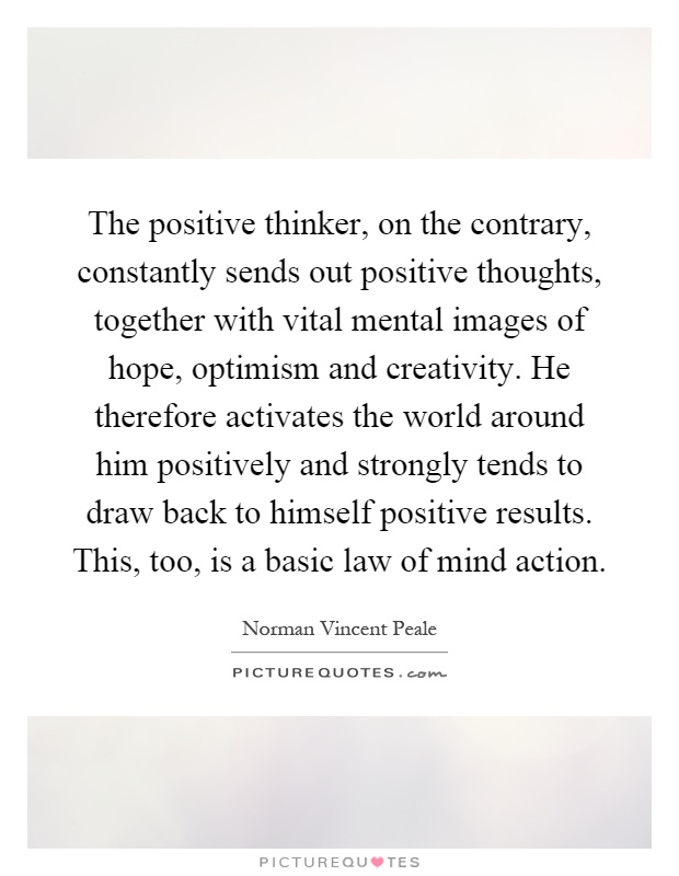 The positive thinker, on the contrary, constantly sends out positive thoughts, together with vital mental images of hope, optimism and creativity. He therefore activates the world around him positively and strongly tends to draw back to himself positive results. This, too, is a basic law of mind action Picture Quote #1