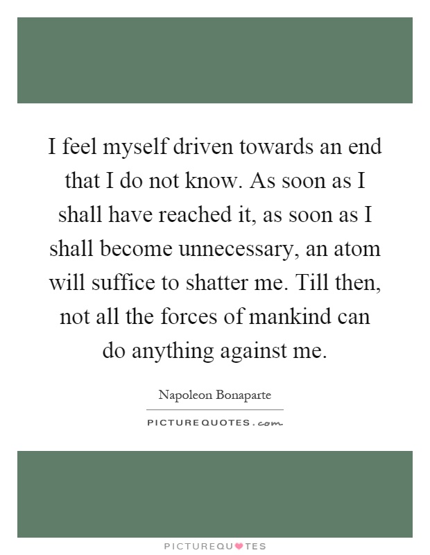 I feel myself driven towards an end that I do not know. As soon as I shall have reached it, as soon as I shall become unnecessary, an atom will suffice to shatter me. Till then, not all the forces of mankind can do anything against me Picture Quote #1