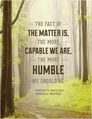 The fact of the matter is the more capable we are, the more humble we should be Picture Quote #1