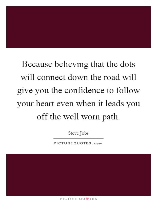 Because believing that the dots will connect down the road will give you the confidence to follow your heart even when it leads you off the well worn path Picture Quote #1