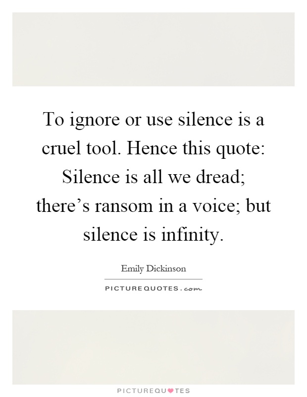 To ignore or use silence is a cruel tool. Hence this quote: Silence is all we dread; there's ransom in a voice; but silence is infinity Picture Quote #1