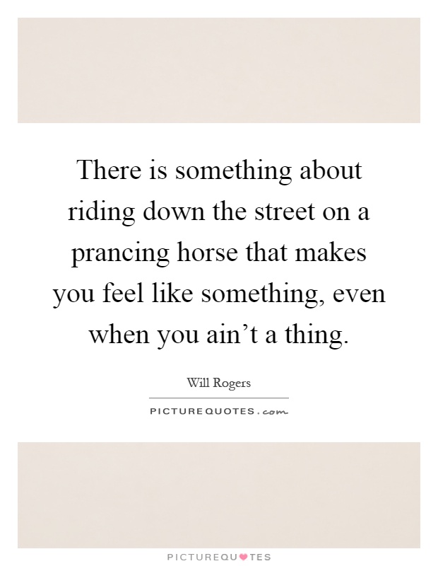 There is something about riding down the street on a prancing horse that makes you feel like something, even when you ain't a thing Picture Quote #1
