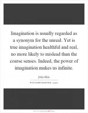 Imagination is usually regarded as a synonym for the unreal. Yet is true imagination healthful and real, no more likely to mislead than the coarse senses. Indeed, the power of imagination makes us infinite Picture Quote #1