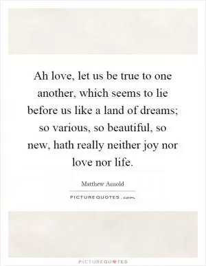 Ah love, let us be true to one another, which seems to lie before us like a land of dreams; so various, so beautiful, so new, hath really neither joy nor love nor life Picture Quote #1